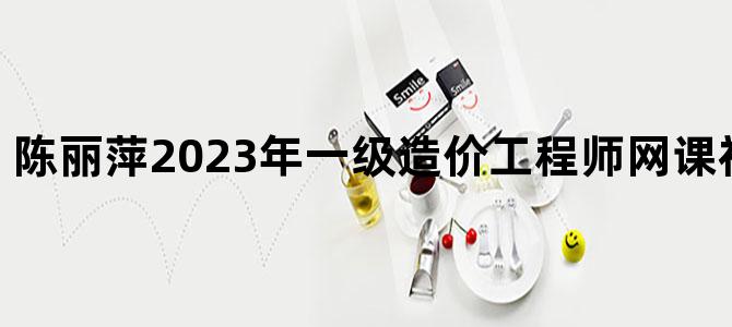 '陈丽萍2023年一级造价工程师网课视频-密训视频'
