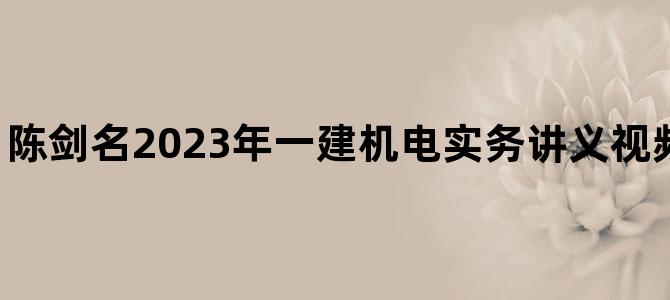 '陈剑名2023年一建机电实务讲义视频【深度精讲班】'