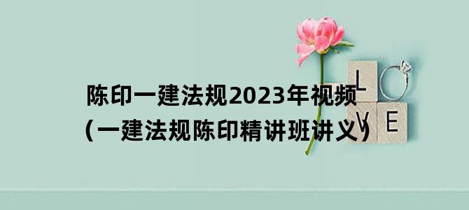 '陈印一建法规2023年视频（一建法规陈印精讲班讲义）'