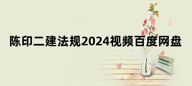 '陈印二建法规2024视频百度网盘'