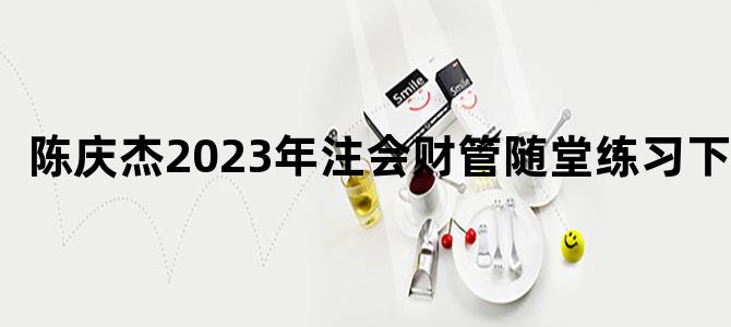 '陈庆杰2023年注会财管随堂练习下载'