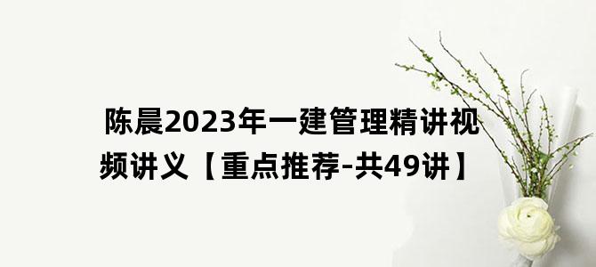 '陈晨2023年一建管理精讲视频讲义【重点推荐-共49讲】'