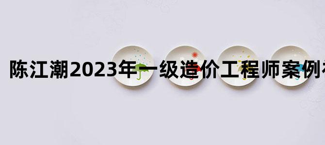 '陈江潮2023年一级造价工程师案例视频讲义'
