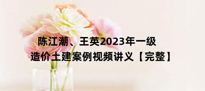 '陈江潮、王英2023年一级造价土建案例视频讲义【完整】'