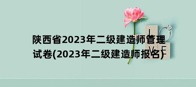 '陕西省2023年二级建造师管理试卷(2023年二级建造师报名)'