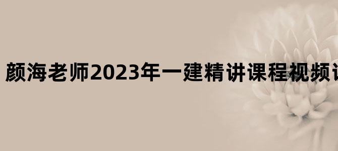 '颜海老师2023年一建精讲课程视频讲义【共27讲】'