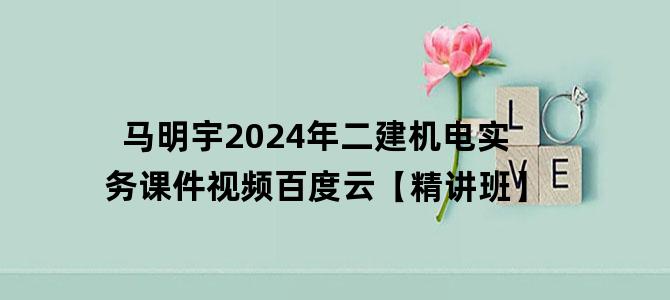 '马明宇2024年二建机电实务课件视频百度云【精讲班】'