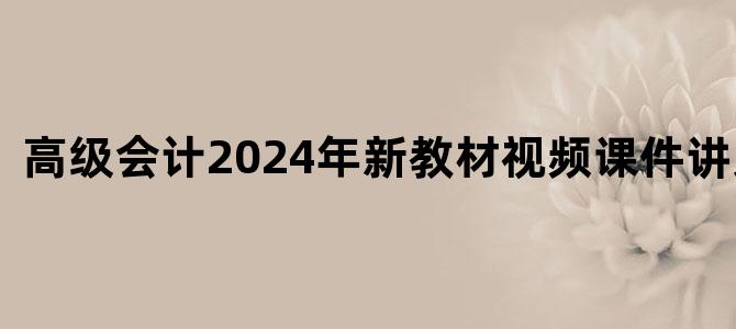 '高级会计2024年新教材视频课件讲义下载'