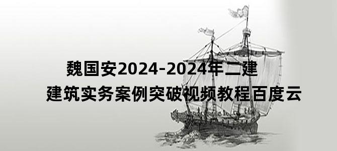 '魏国安2024-2024年二建建筑实务案例突破视频教程百度云'