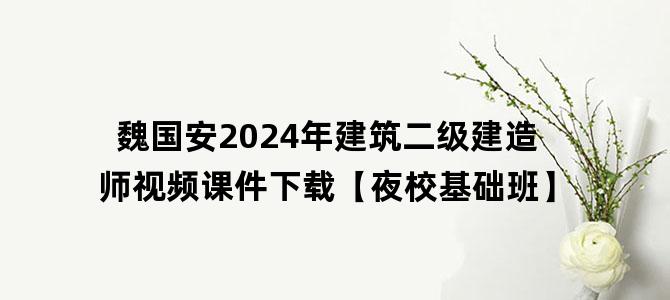 '魏国安2024年建筑二级建造师视频课件下载【夜校基础班】'