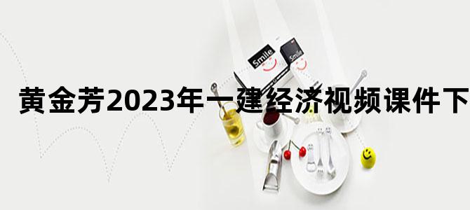 '黄金芳2023年一建经济视频课件下载'