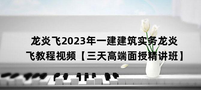 '龙炎飞2023年一建建筑实务龙炎飞教程视频【三天高端面授精讲班】'