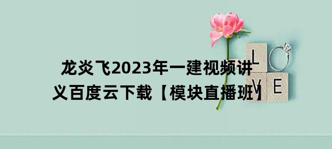 '龙炎飞2023年一建视频讲义百度云下载【模块直播班】'