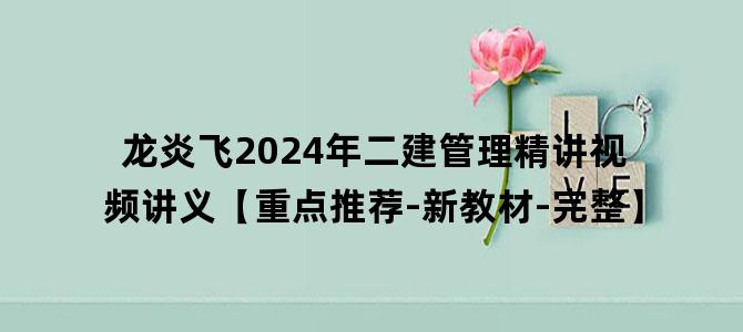 '龙炎飞2024年二建管理精讲视频讲义【重点推荐-新教材-完整】'